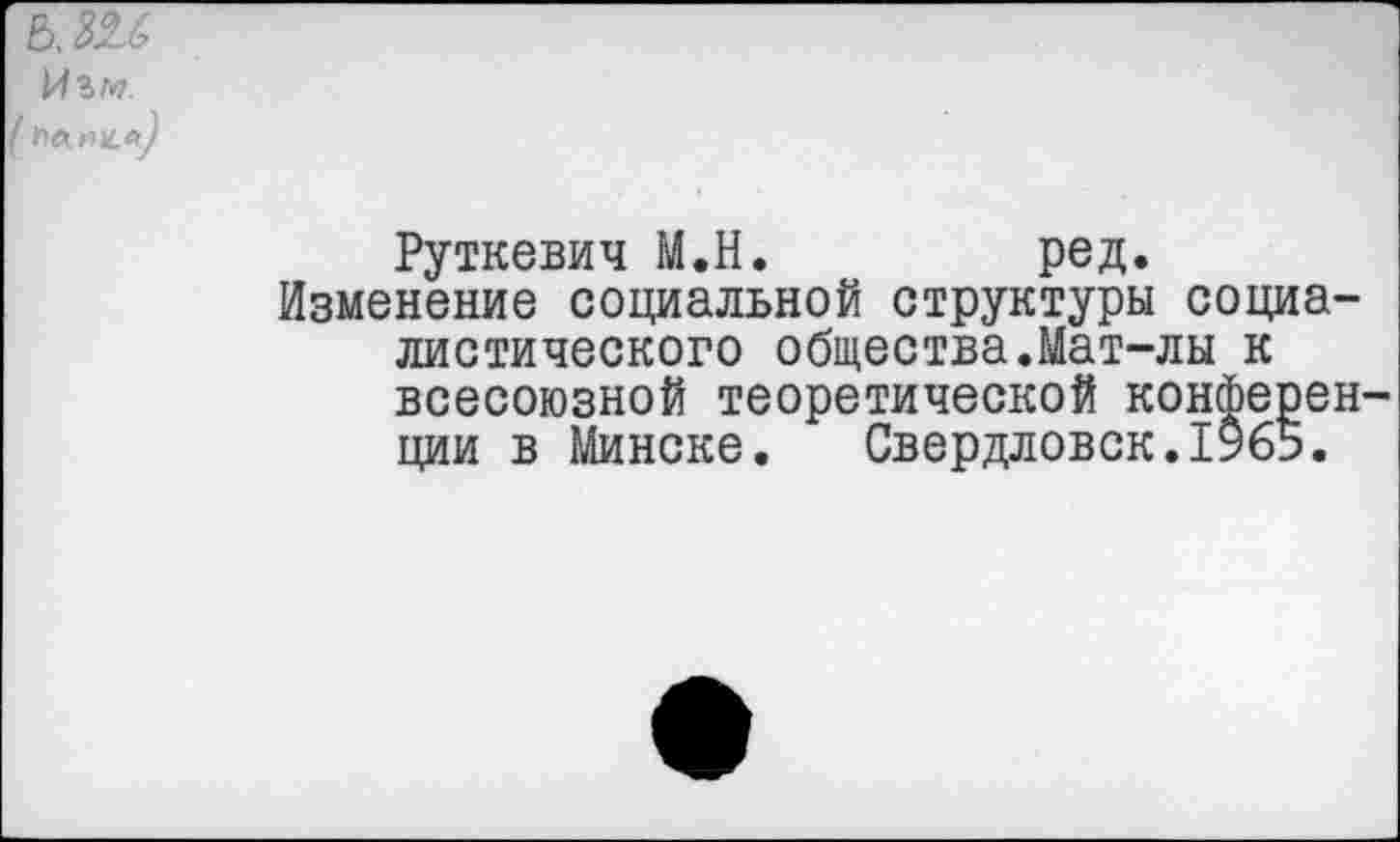 ﻿в, ш
Руткевич М.Н.	ред.
Изменение социальной структуры социалистического общества.Мат-лы к всесоюзной теоретической конференции в Минске. Свердловск.1965.